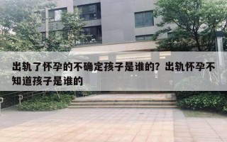 出軌了懷孕的不確定孩子是誰的？出軌懷孕不知道孩子是誰的