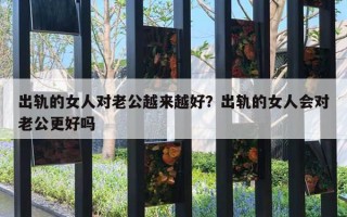 出軌的女人對老公越來越好？出軌的女人會對老公更好嗎