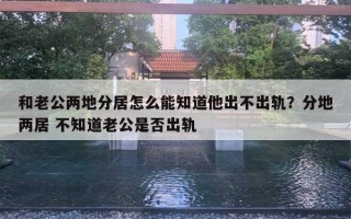 和老公兩地分居怎么能知道他出不出軌？分地兩居 不知道老公是否出軌