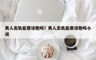 男人出軌能原諒他嗎？男人出軌能原諒他嗎小說