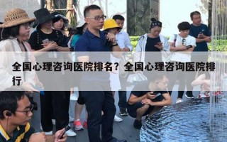 全國心理咨詢醫(yī)院排名？全國心理咨詢醫(yī)院排行