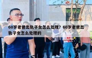 60歲老爸出軌子女怎么處理？60歲老爸出軌子女怎么處理的