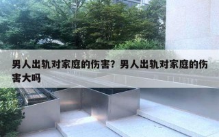 男人出軌對家庭的傷害？男人出軌對家庭的傷害大嗎