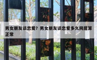 男女朋友談戀愛？男女朋友談戀愛多久同居算正常