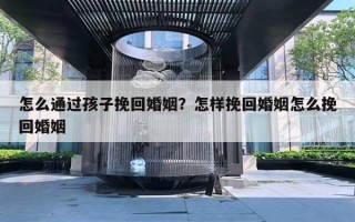 怎么通過孩子挽回婚姻？怎樣挽回婚姻怎么挽回婚姻