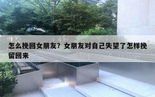 怎么挽回女朋友？女朋友對自己失望了怎樣挽留回來