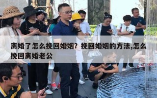 離婚了怎么挽回婚姻？挽回婚姻的方法,怎么挽回離婚老公