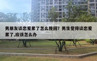 男朋友談戀愛累了怎么挽回？男生覺得談戀愛累了,應該怎么辦