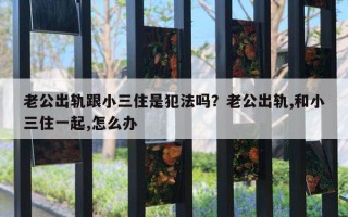 老公出軌跟小三住是犯法嗎？老公出軌,和小三住一起,怎么辦